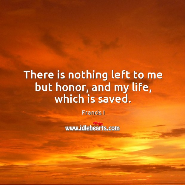 There is nothing left to me but honor, and my life, which is saved. Francis I Picture Quote