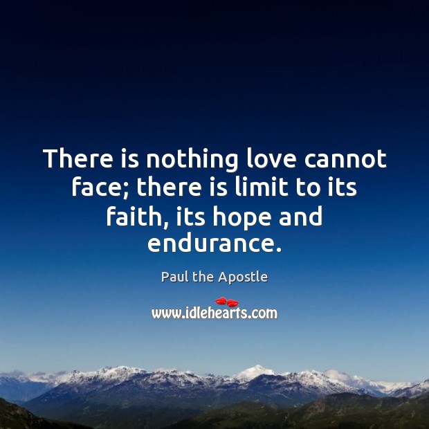 There is nothing love cannot face; there is limit to its faith, its hope and endurance. Paul the Apostle Picture Quote