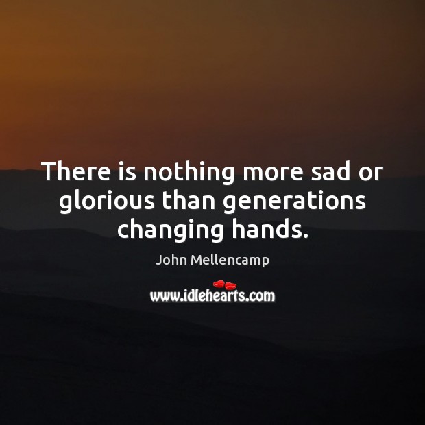 There is nothing more sad or glorious than generations changing hands. John Mellencamp Picture Quote