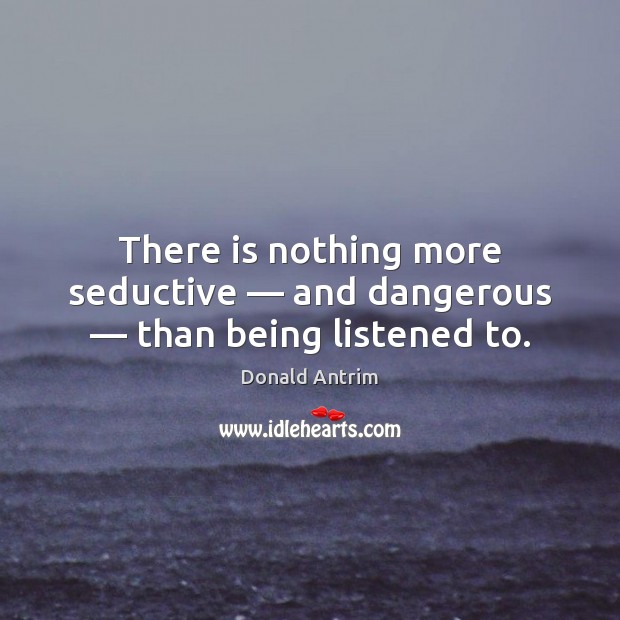 There is nothing more seductive — and dangerous — than being listened to. Image
