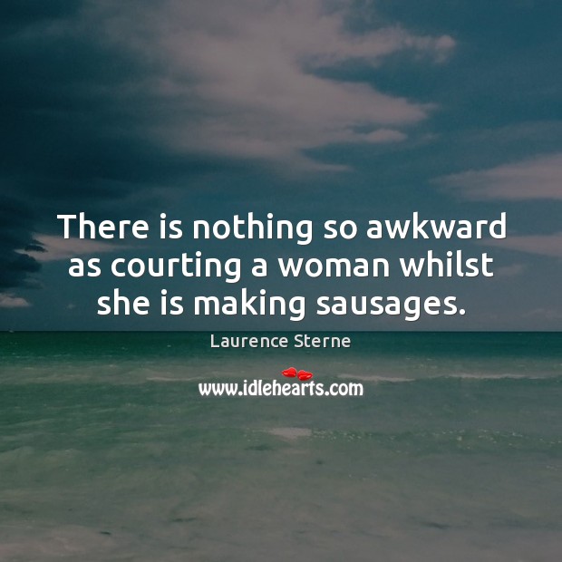 There is nothing so awkward as courting a woman whilst she is making sausages. Laurence Sterne Picture Quote