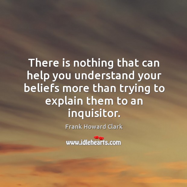 There is nothing that can help you understand your beliefs more than trying to explain them to an inquisitor. Frank Howard Clark Picture Quote