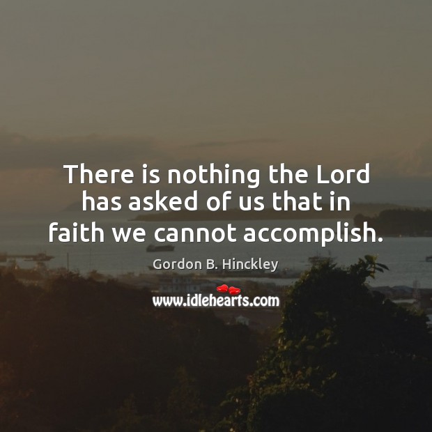 There is nothing the Lord has asked of us that in faith we cannot accomplish. Gordon B. Hinckley Picture Quote