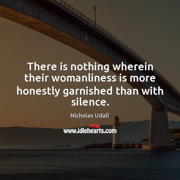 There is nothing wherein their womanliness is more honestly garnished than with silence. Nicholas Udall Picture Quote
