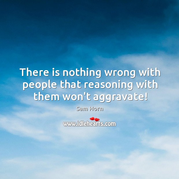 There is nothing wrong with people that reasoning with them won’t aggravate! Image
