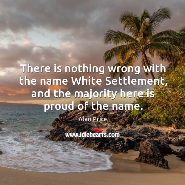 There is nothing wrong with the name white settlement, and the majority here is proud of the name. Alan Price Picture Quote