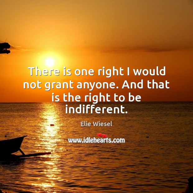 There is one right I would not grant anyone. And that is the right to be indifferent. Image