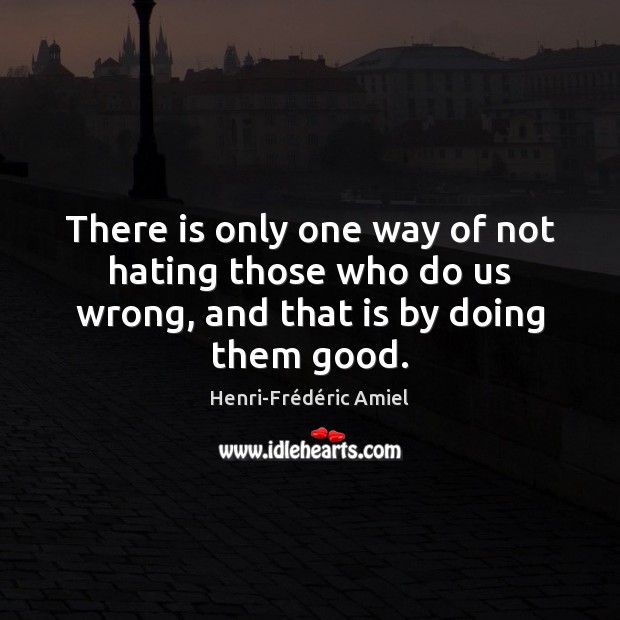 There is only one way of not hating those who do us wrong, and that is by doing them good. Henri-Frédéric Amiel Picture Quote
