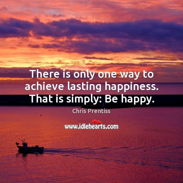 There is only one way to achieve lasting happiness. That is simply: Be happy. Chris Prentiss Picture Quote