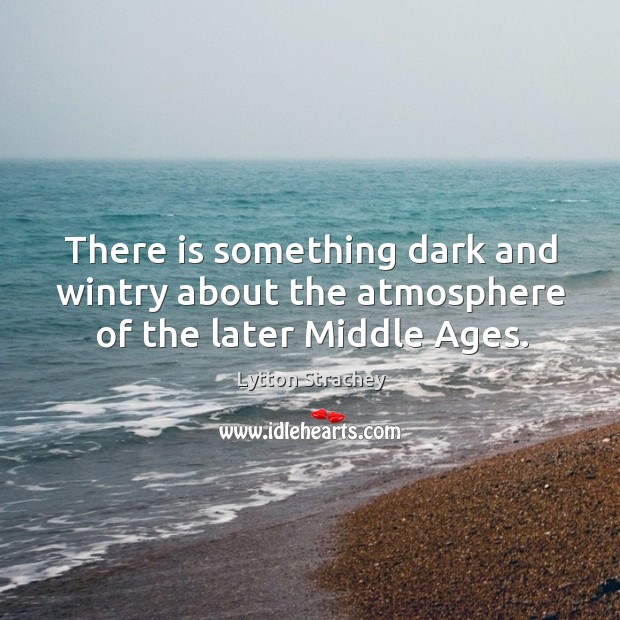 There is something dark and wintry about the atmosphere of the later middle ages. Lytton Strachey Picture Quote