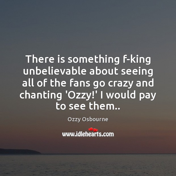 There is something f-king unbelievable about seeing all of the fans go Ozzy Osbourne Picture Quote