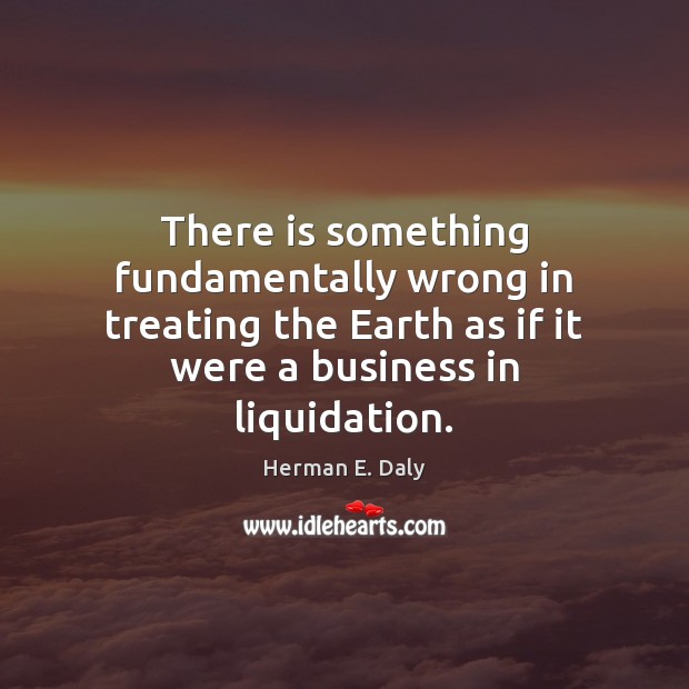 There is something fundamentally wrong in treating the Earth as if it Herman E. Daly Picture Quote