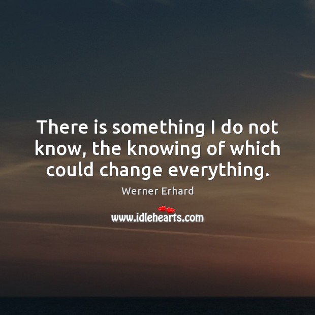 There is something I do not know, the knowing of which could change everything. Werner Erhard Picture Quote