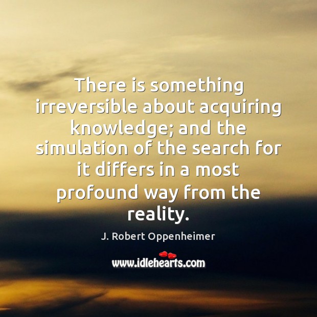 There is something irreversible about acquiring knowledge; and the simulation of the J. Robert Oppenheimer Picture Quote