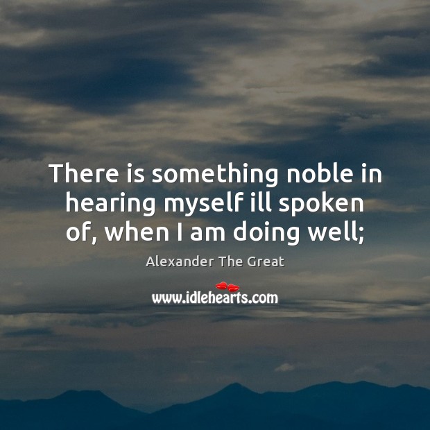 There is something noble in hearing myself ill spoken of, when I am doing well; Alexander The Great Picture Quote
