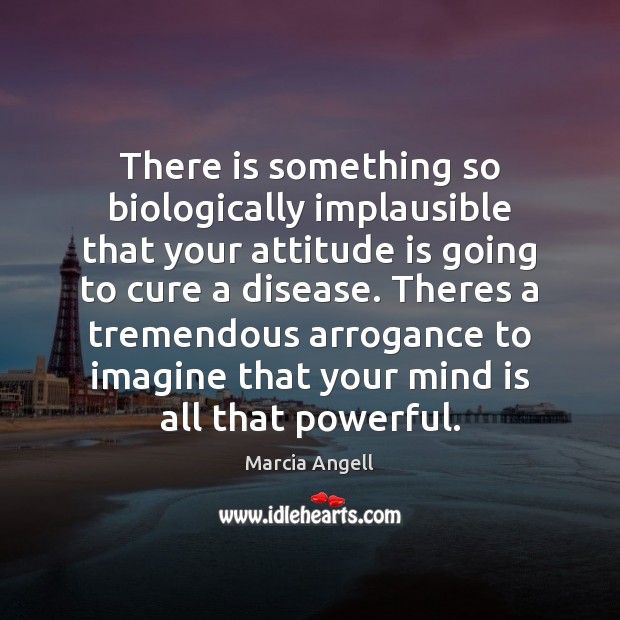 There is something so biologically implausible that your attitude is going to Marcia Angell Picture Quote