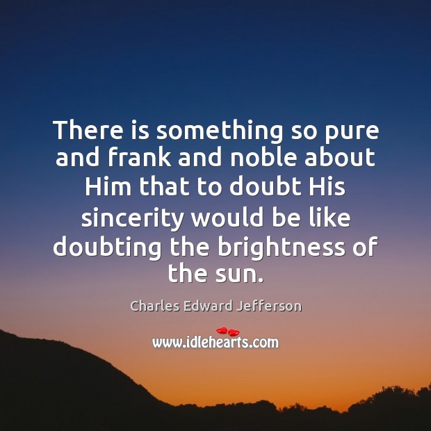 There is something so pure and frank and noble about Him that Charles Edward Jefferson Picture Quote