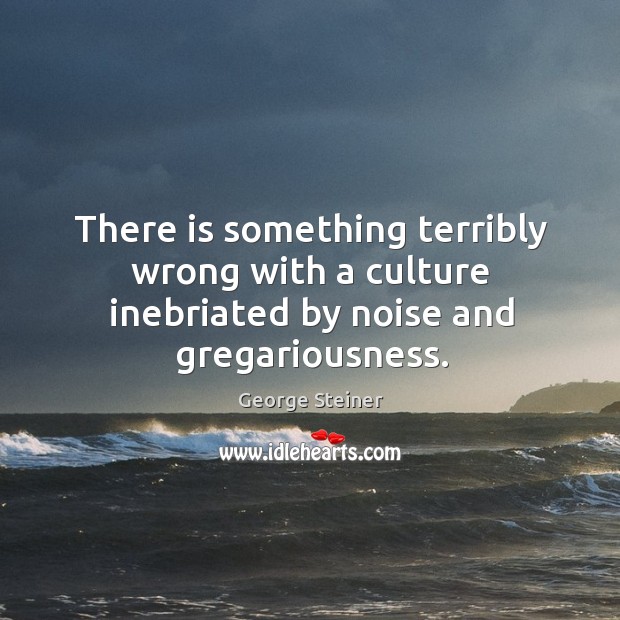 There is something terribly wrong with a culture inebriated by noise and gregariousness. George Steiner Picture Quote