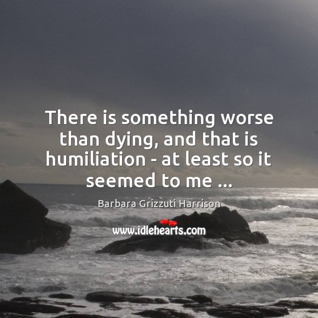 There is something worse than dying, and that is humiliation – at Barbara Grizzuti Harrison Picture Quote