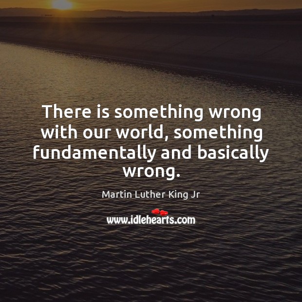 There is something wrong with our world, something fundamentally and basically wrong. Martin Luther King Jr Picture Quote