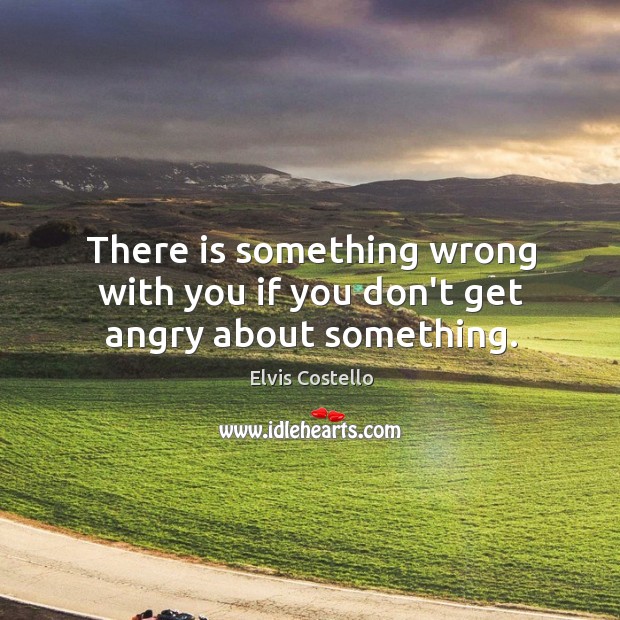 There is something wrong with you if you don’t get angry about something. Elvis Costello Picture Quote