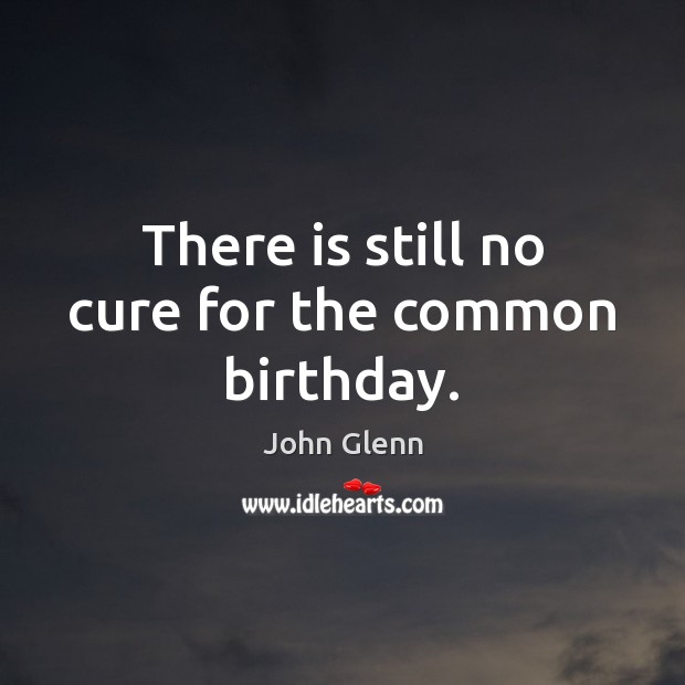 There is still no cure for the common birthday. John Glenn Picture Quote