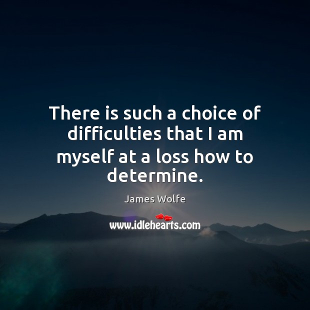 There is such a choice of difficulties that I am myself at a loss how to determine. 