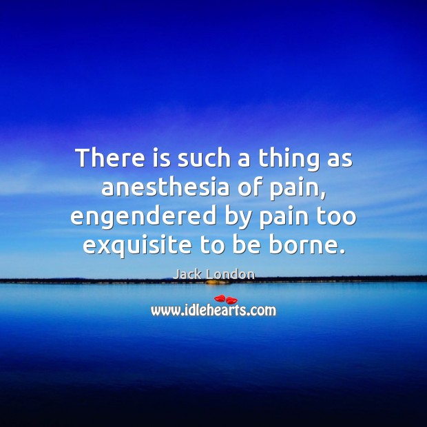 There is such a thing as anesthesia of pain, engendered by pain too exquisite to be borne. Jack London Picture Quote
