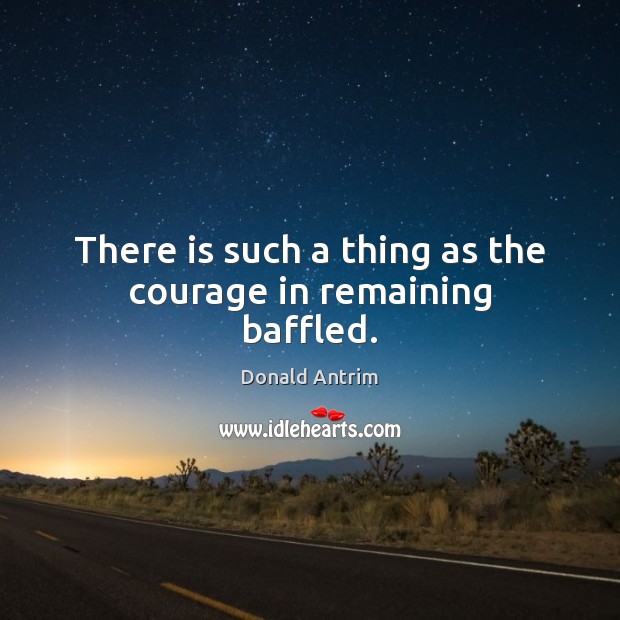 There is such a thing as the courage in remaining baffled. Donald Antrim Picture Quote