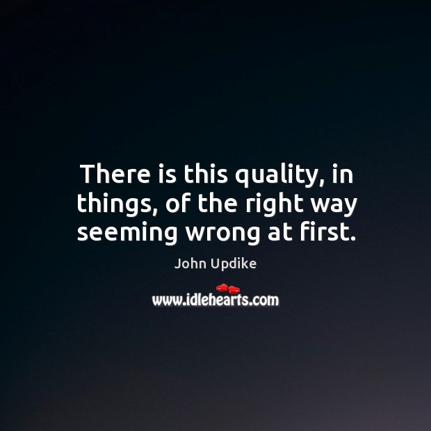 There is this quality, in things, of the right way seeming wrong at first. John Updike Picture Quote