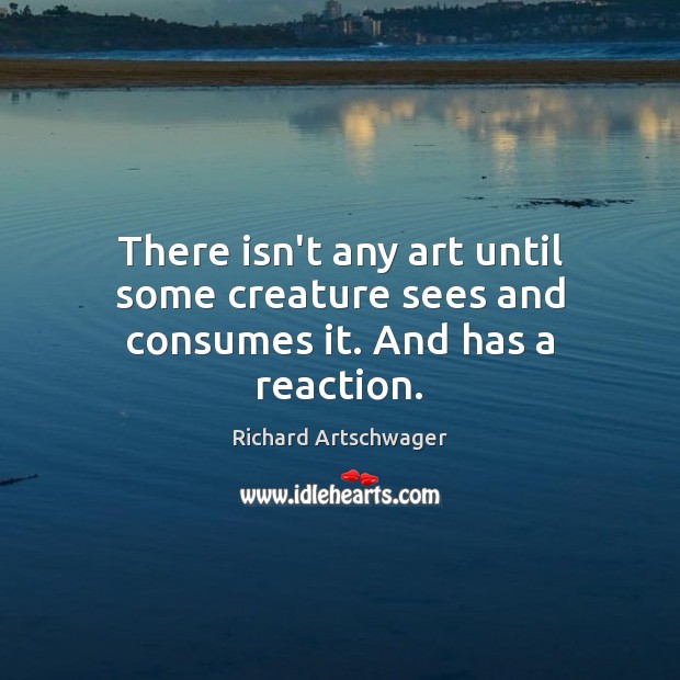 There isn’t any art until some creature sees and consumes it. And has a reaction. Richard Artschwager Picture Quote