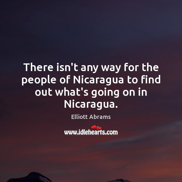 There isn’t any way for the people of Nicaragua to find out what’s going on in Nicaragua. Elliott Abrams Picture Quote