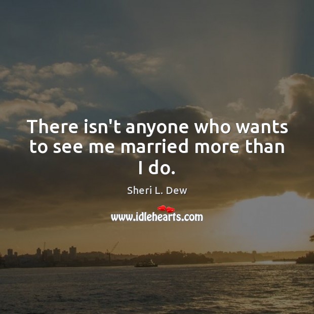 There isn’t anyone who wants to see me married more than I do. Image