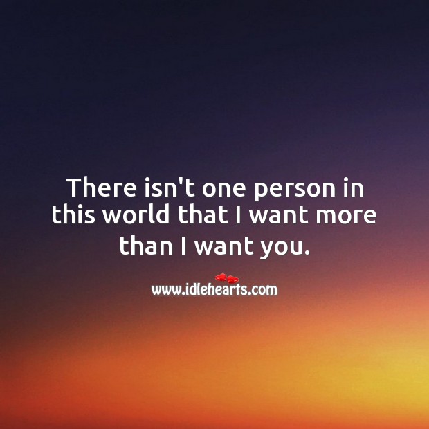 There isn’t one person in this world that I want more than I want you. 