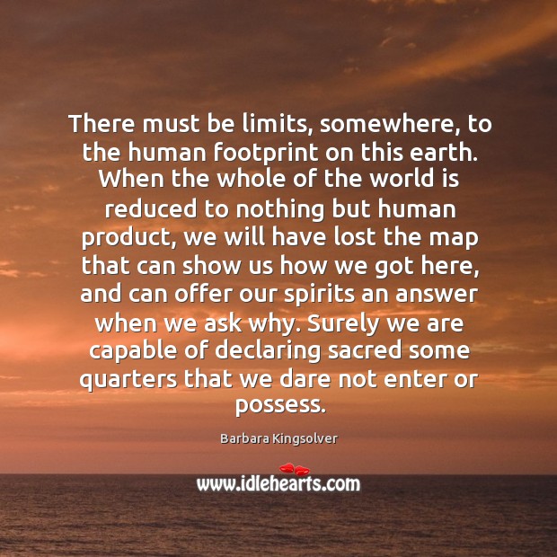 There must be limits, somewhere, to the human footprint on this earth. Barbara Kingsolver Picture Quote