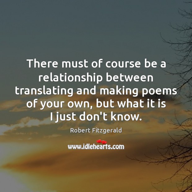 There must of course be a relationship between translating and making poems Robert Fitzgerald Picture Quote