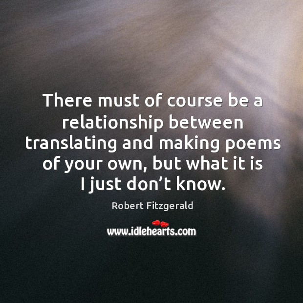 There must of course be a relationship between translating and making poems of your own, but what it is I just don’t know. Robert Fitzgerald Picture Quote
