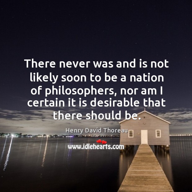 There never was and is not likely soon to be a nation of philosophers, nor am I certain it is desirable that there should be. Henry David Thoreau Picture Quote