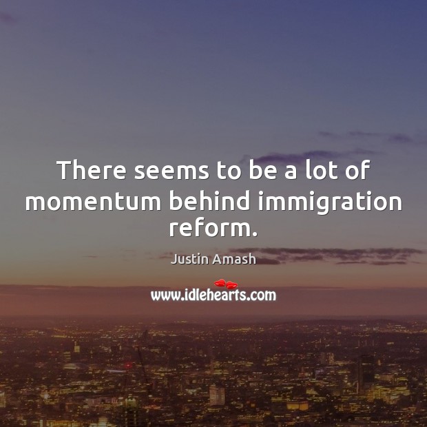 There seems to be a lot of momentum behind immigration reform. Justin Amash Picture Quote