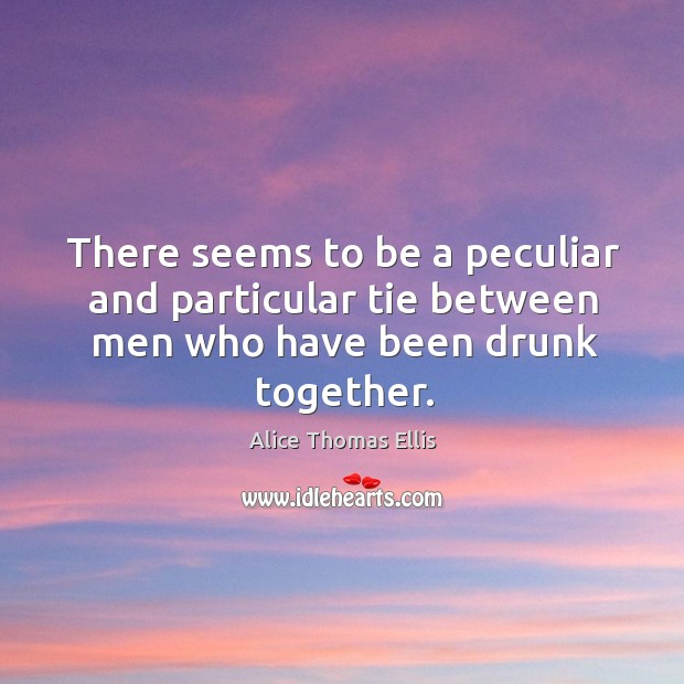 There seems to be a peculiar and particular tie between men who have been drunk together. Alice Thomas Ellis Picture Quote