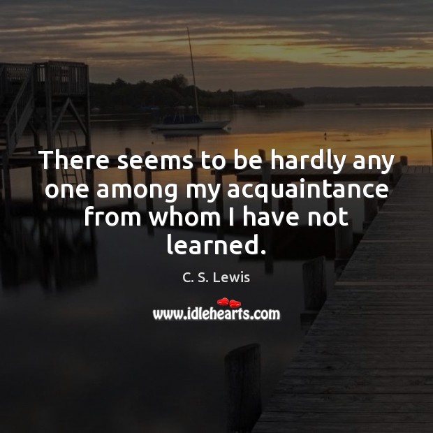 There seems to be hardly any one among my acquaintance from whom I have not learned. C. S. Lewis Picture Quote