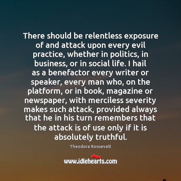 There should be relentless exposure of and attack upon every evil practice, Theodore Roosevelt Picture Quote