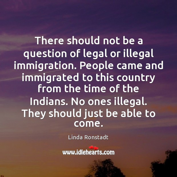 There should not be a question of legal or illegal immigration. People Linda Ronstadt Picture Quote