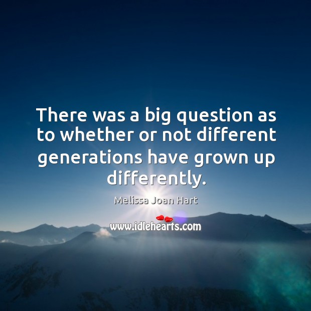 There was a big question as to whether or not different generations have grown up differently. Melissa Joan Hart Picture Quote
