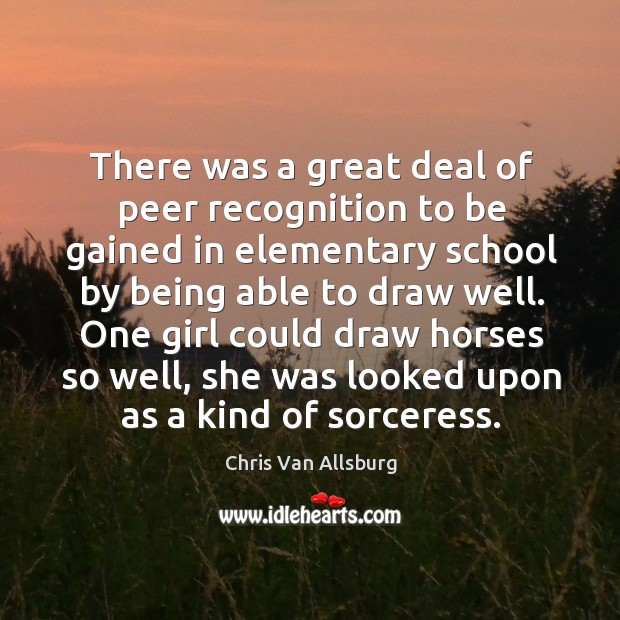 There was a great deal of peer recognition to be gained in elementary school by being able to draw well. Chris Van Allsburg Picture Quote