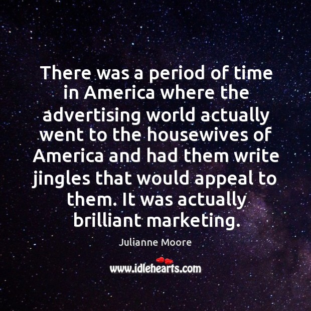 There was a period of time in america where the advertising world actually went to the housewives 