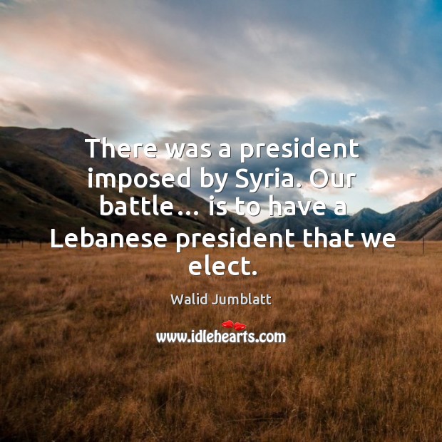 There was a president imposed by syria. Our battle… is to have a lebanese president that we elect. Image