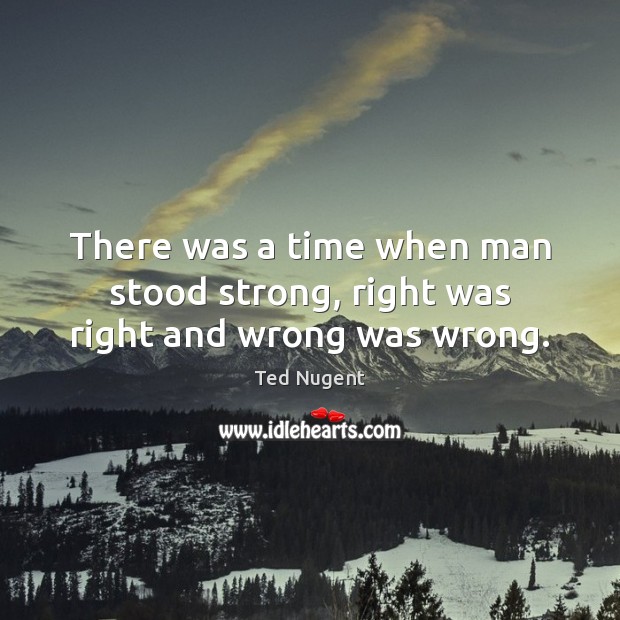 There was a time when man stood strong, right was right and wrong was wrong. Ted Nugent Picture Quote