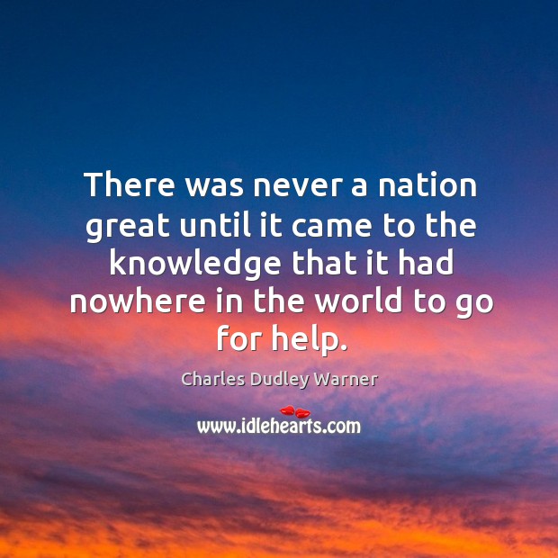 There was never a nation great until it came to the knowledge that it had nowhere in the world to go for help. Charles Dudley Warner Picture Quote
