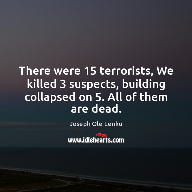 There were 15 terrorists, We killed 3 suspects, building collapsed on 5. All of them 